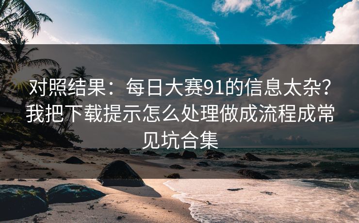 对照结果：<strong>每日大赛</strong>91的信息太杂？我把下载提示怎么处理做成流程成常见坑合集