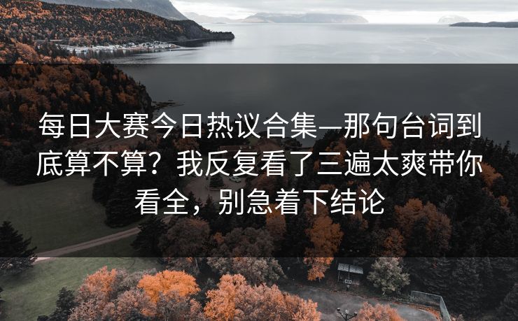 <strong>每日大赛</strong>今日热议合集—那句台词到底算不算？我反复看了三遍太爽带你看全，别急着下结论