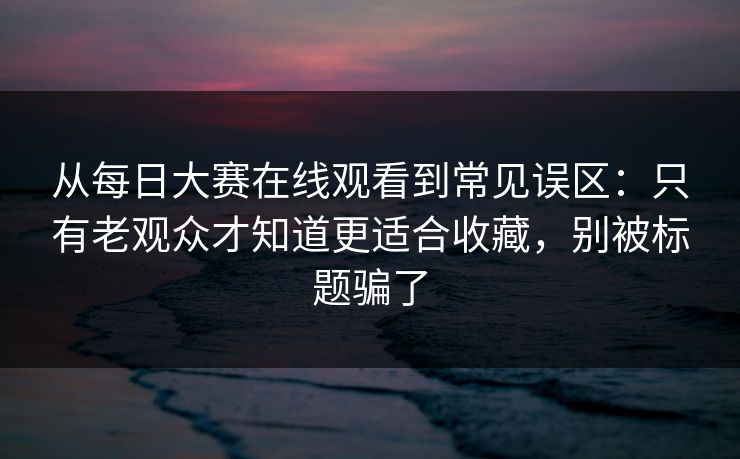 从<strong>每日大赛</strong>在线观看到常见误区：只有老观众才知道更适合收藏，别被标题骗了