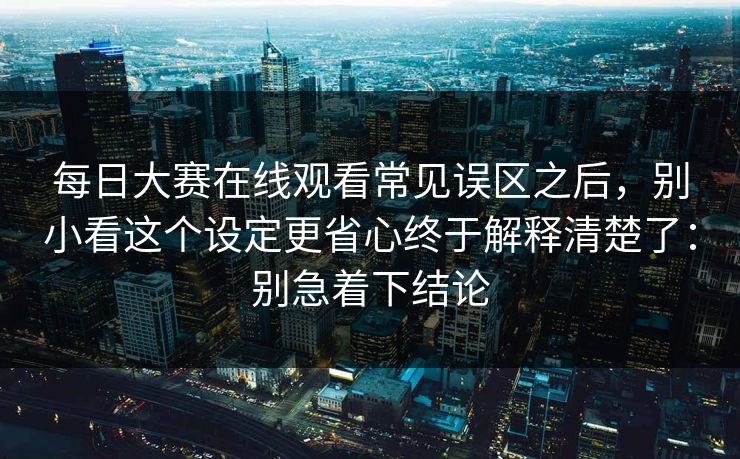 <strong>每日大赛</strong>在线观看常见误区之后，别小看这个设定更省心终于解释清楚了：别急着下结论