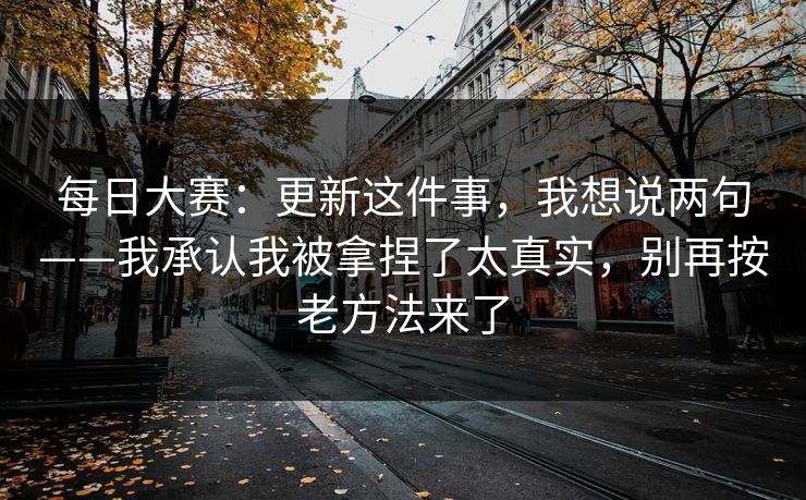 <strong>每日大赛</strong>：更新这件事，我想说两句——我承认我被拿捏了太真实，别再按老方法来了