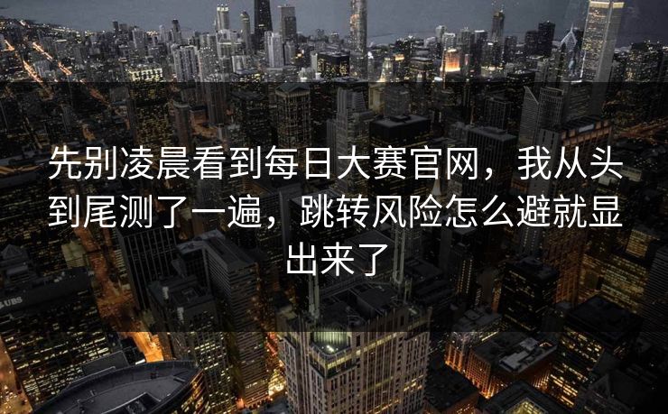 先别凌晨看到<strong>每日大赛</strong>官网，我从头到尾测了一遍，跳转风险怎么避就显出来了