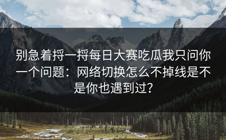 别急着捋一捋<strong>每日大赛</strong>吃瓜我只问你一个问题：网络切换怎么不掉线是不是你也遇到过？