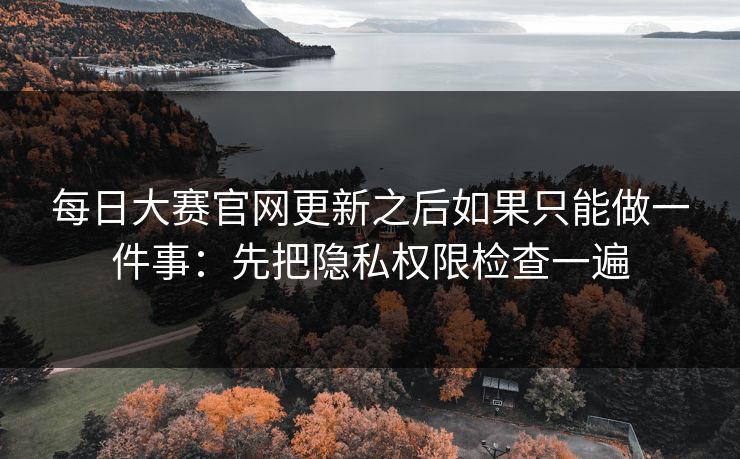 <strong>每日大赛</strong>官网更新之后如果只能做一件事：先把隐私权限检查一遍