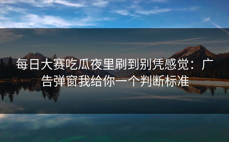 <strong>每日大赛</strong>吃瓜夜里刷到别凭感觉：广告弹窗我给你一个判断标准