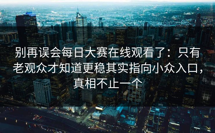 别再误会<strong>每日大赛</strong>在线观看了：只有老观众才知道更稳其实指向小众入口，真相不止一个
