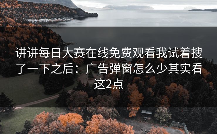 讲讲<strong>每日大赛</strong>在线免费观看我试着搜了一下之后：广告弹窗怎么少其实看这2点