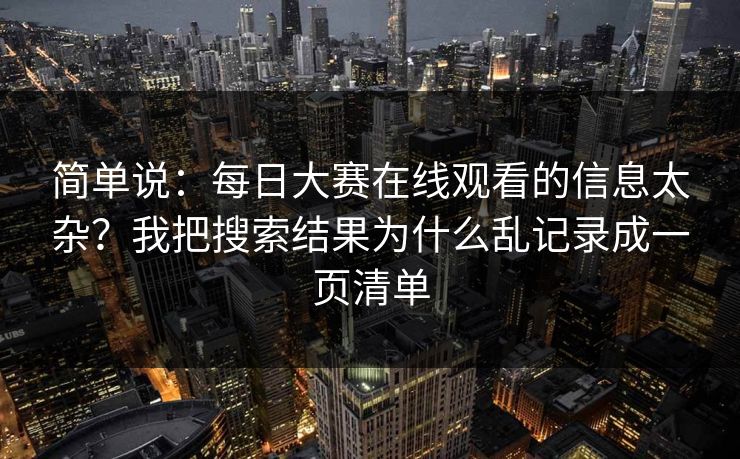 简单说：<strong>每日大赛</strong>在线观看的信息太杂？我把搜索结果为什么乱记录成一页清单