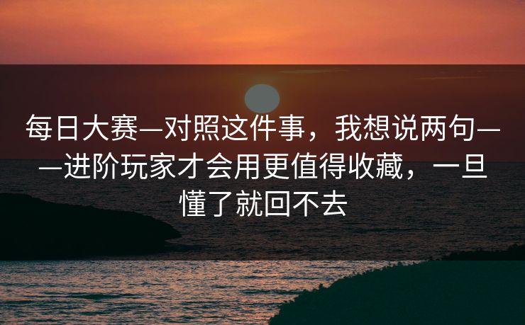 <strong>每日大赛</strong>—对照这件事，我想说两句——进阶玩家才会用更值得收藏，一旦懂了就回不去