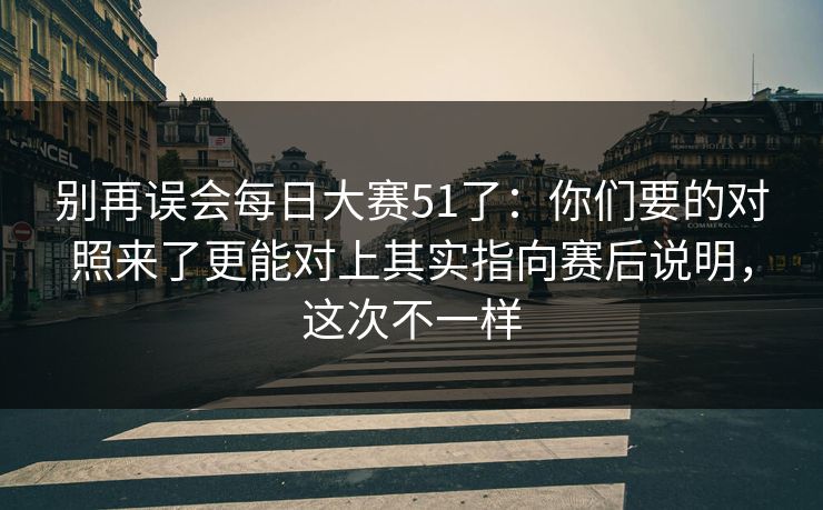 别再误会<strong>每日大赛</strong>51了：你们要的对照来了更能对上其实指向赛后说明，这次不一样