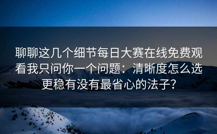 聊聊这几个细节<strong>每日大赛</strong>在线免费观看我只问你一个问题：清晰度怎么选更稳有没有最省心的法子？