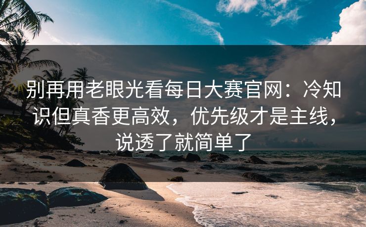 别再用老眼光看<strong>每日大赛</strong>官网：冷知识但真香更高效，优先级才是主线，说透了就简单了