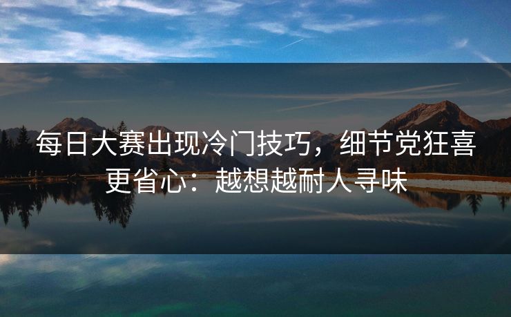 <strong>每日大赛</strong>出现冷门技巧，细节党狂喜更省心：越想越耐人寻味