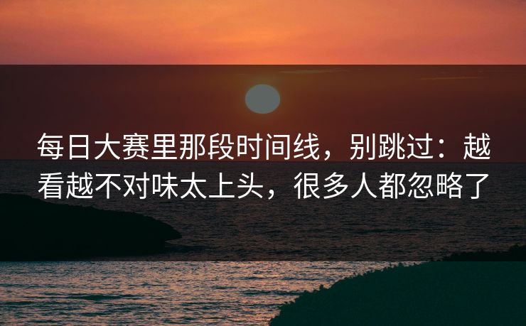 <strong>每日大赛</strong>里那段时间线，别跳过：越看越不对味太上头，很多人都忽略了