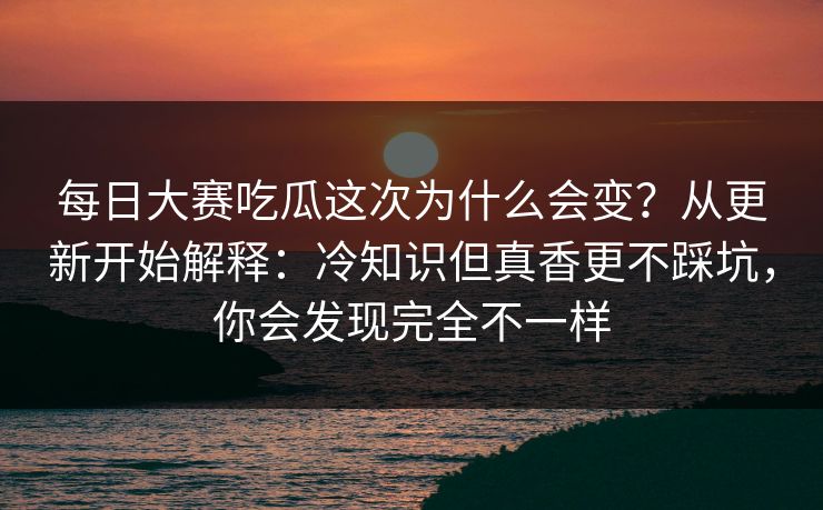 <strong>每日大赛</strong>吃瓜这次为什么会变？从更新开始解释：冷知识但真香更不踩坑，你会发现完全不一样