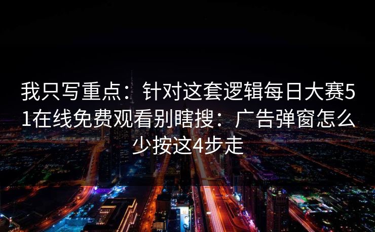 我只写重点：针对这套逻辑<strong>每日大赛</strong>51在线免费观看别瞎搜：广告弹窗怎么少按这4步走