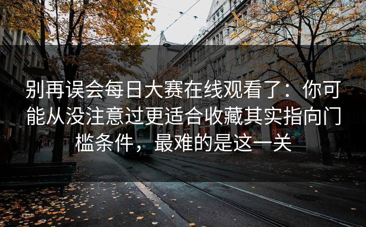 别再误会<strong>每日大赛</strong>在线观看了：你可能从没注意过更适合收藏其实指向门槛条件，最难的是这一关