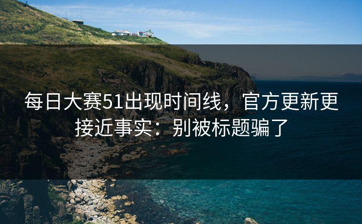 <strong>每日大赛</strong>51出现时间线，官方更新更接近事实：别被标题骗了