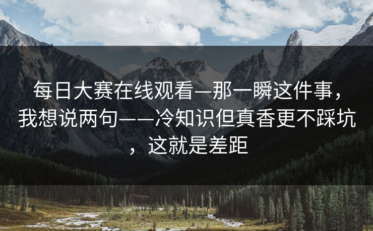 <strong>每日大赛</strong>在线观看—那一瞬这件事，我想说两句——冷知识但真香更不踩坑，这就是差距