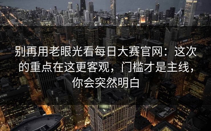 别再用老眼光看<strong>每日大赛</strong>官网：这次的重点在这更客观，门槛才是主线，你会突然明白