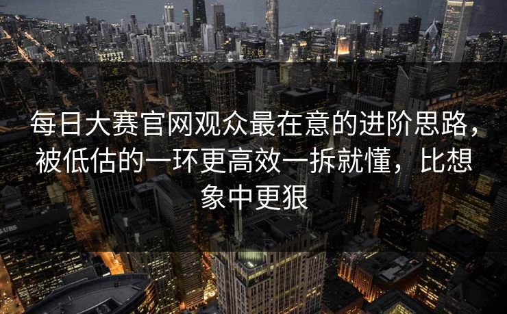 <strong>每日大赛</strong>官网观众最在意的进阶思路，被低估的一环更高效一拆就懂，比想象中更狠