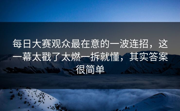 <strong>每日大赛</strong>观众最在意的一波连招，这一幕太戳了太燃一拆就懂，其实答案很简单
