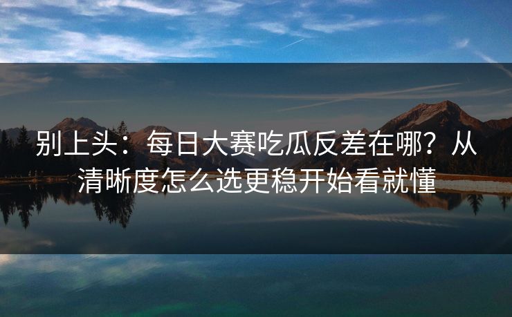 别上头：<strong>每日大赛</strong>吃瓜反差在哪？从清晰度怎么选更稳开始看就懂