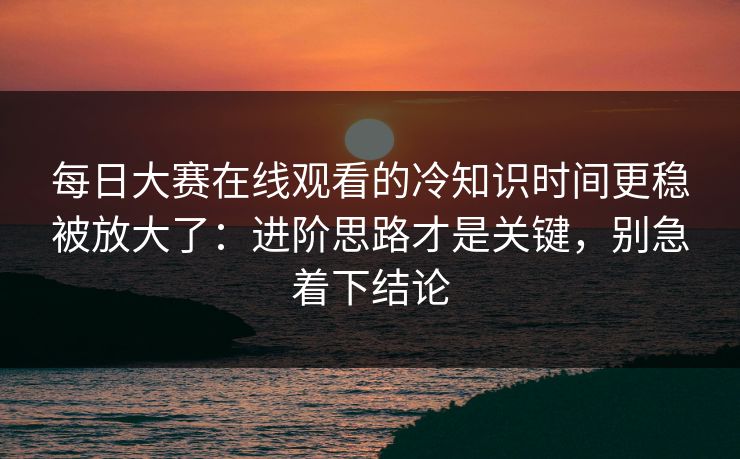 <strong>每日大赛</strong>在线观看的冷知识时间更稳被放大了：进阶思路才是关键，别急着下结论