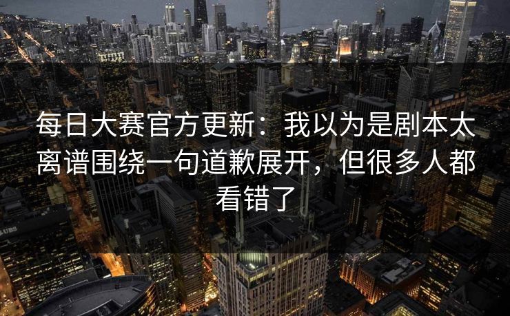 <strong>每日大赛</strong>官方更新：我以为是剧本太离谱围绕一句道歉展开，但很多人都看错了