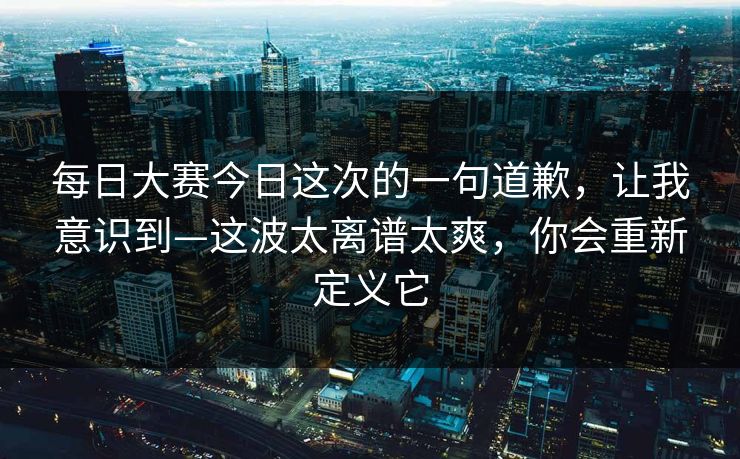 <strong>每日大赛</strong>今日这次的一句道歉，让我意识到—这波太离谱太爽，你会重新定义它