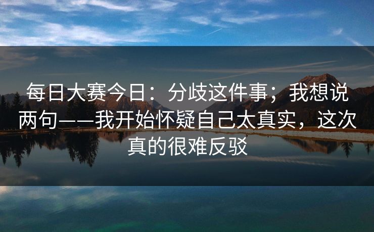 <strong>每日大赛</strong>今日：分歧这件事；我想说两句——我开始怀疑自己太真实，这次真的很难反驳