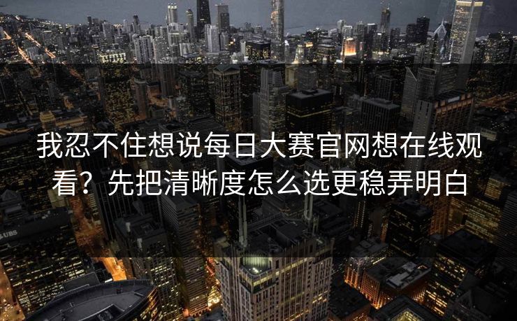 我忍不住想说<strong>每日大赛</strong>官网想在线观看？先把清晰度怎么选更稳弄明白