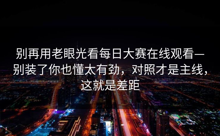 别再用老眼光看<strong>每日大赛</strong>在线观看—别装了你也懂太有劲，对照才是主线，这就是差距