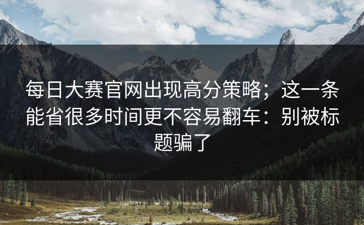 <strong>每日大赛</strong>官网出现高分策略；这一条能省很多时间更不容易翻车：别被标题骗了