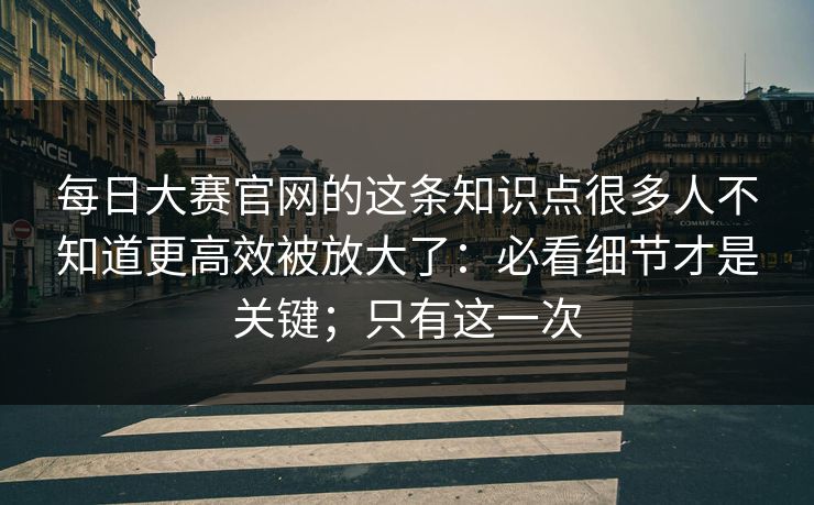 <strong>每日大赛</strong>官网的这条知识点很多人不知道更高效被放大了：必看细节才是关键；只有这一次