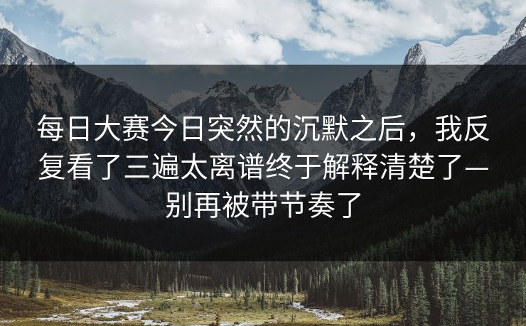<strong>每日大赛</strong>今日突然的沉默之后，我反复看了三遍太离谱终于解释清楚了—别再被带节奏了