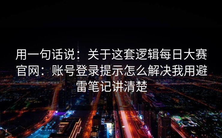 用一句话说：关于这套逻辑<strong>每日大赛</strong>官网：账号登录提示怎么解决我用避雷笔记讲清楚