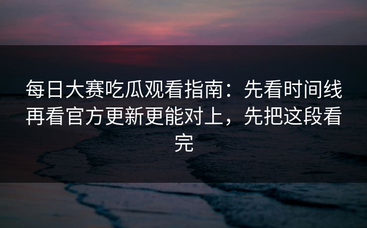 <strong>每日大赛</strong>吃瓜观看指南：先看时间线再看官方更新更能对上，先把这段看完