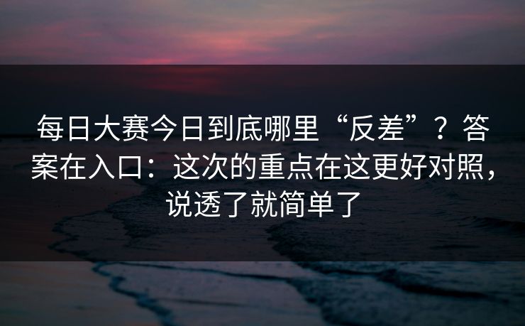 每日大赛今日到底哪里“反差”？答案在入口：这次的重点在这更好对照，说透了就简单了