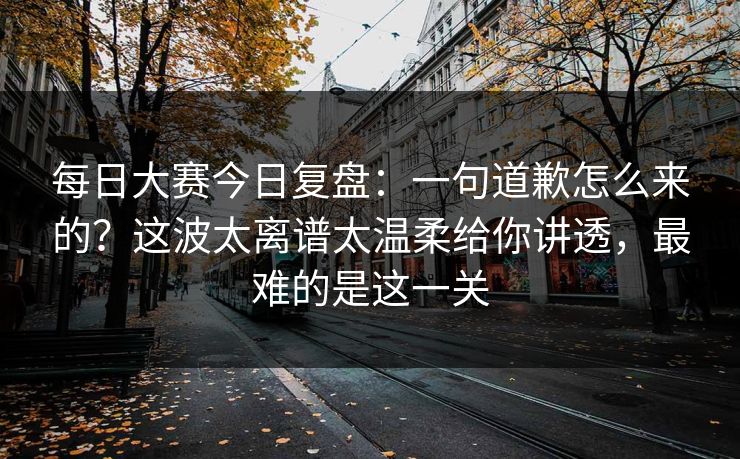<strong>每日大赛</strong>今日复盘：一句道歉怎么来的？这波太离谱太温柔给你讲透，最难的是这一关