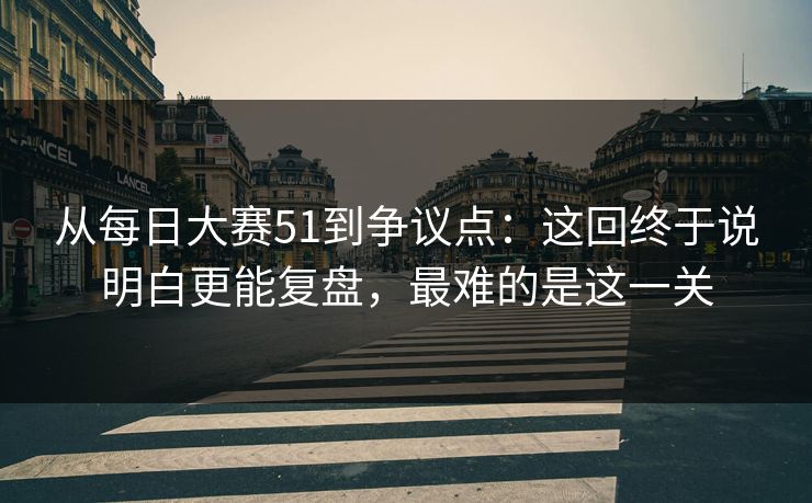 从<strong>每日大赛</strong>51到争议点：这回终于说明白更能复盘，最难的是这一关