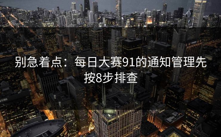 别急着点：<strong>每日大赛</strong>91的通知管理先按8步排查