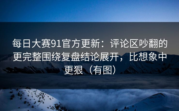 每日大赛91官方更新：评论区吵翻的更完整围绕复盘结论展开，比想象中更狠（有图）