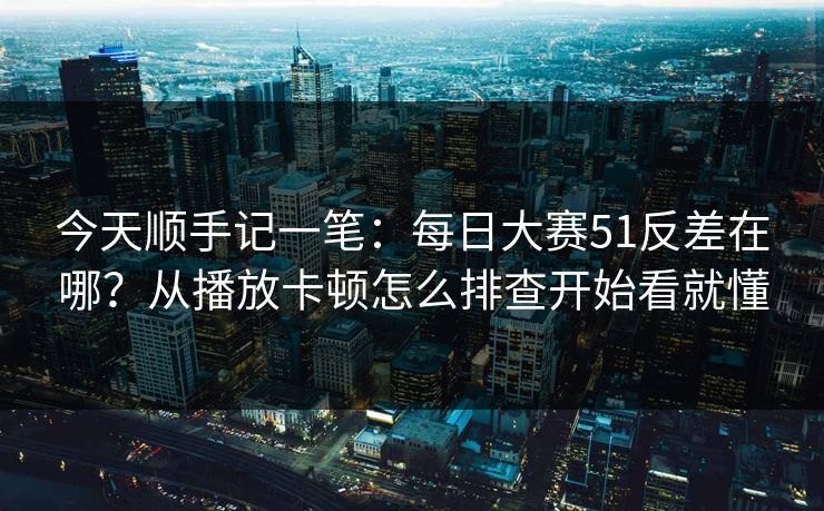 今天顺手记一笔：<strong>每日大赛</strong>51反差在哪？从播放卡顿怎么排查开始看就懂
