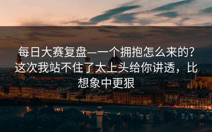 每日大赛复盘—一个拥抱怎么来的？这次我站不住了太上头给你讲透，比想象中更狠