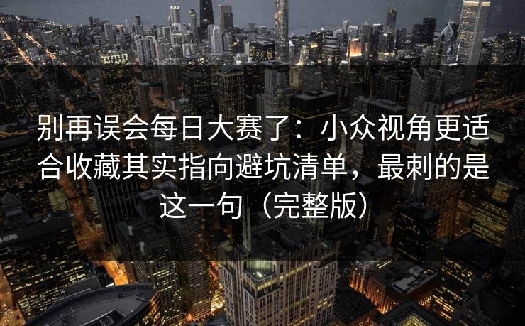 别再误会<strong>每日大赛</strong>了：小众视角更适合收藏其实指向避坑清单，最刺的是这一句（完整版）