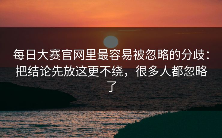 <strong>每日大赛</strong>官网里最容易被忽略的分歧：把结论先放这更不绕，很多人都忽略了