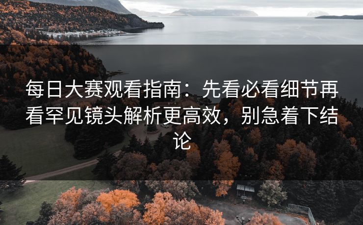 每日大赛观看指南：先看必看细节再看罕见镜头解析更高效，别急着下结论