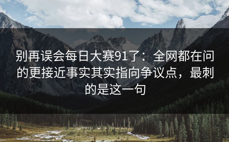 别再误会<strong>每日大赛</strong>91了：全网都在问的更接近事实其实指向争议点，最刺的是这一句