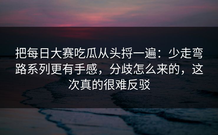 把<strong>每日大赛</strong>吃瓜从头捋一遍：少走弯路系列更有手感，分歧怎么来的，这次真的很难反驳